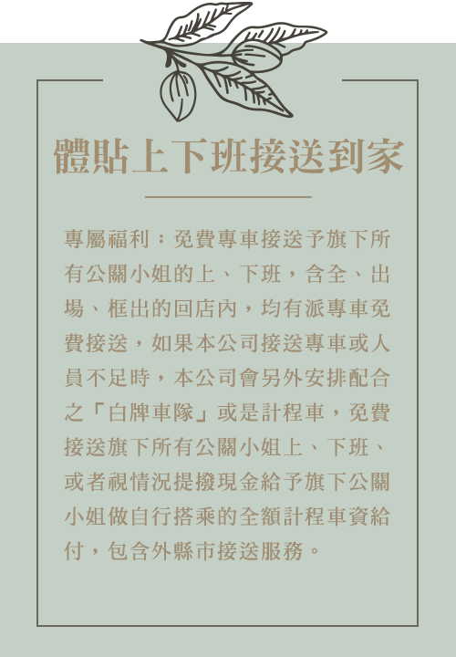 專屬福利：免費專車接送予旗下所有公關小姐的上、下班，含全、出場、框出的回店內，均有派專車免費接送，如果本公司接送專車或人員不足時，本公司會另外安排配合之「白牌車隊」或是計程車，免費接送旗下所有公關小姐上、下班、或者視情況提撥現金給予旗下公關小姐做自行搭乘的全額計程車資給付，包含外縣市接送服務。